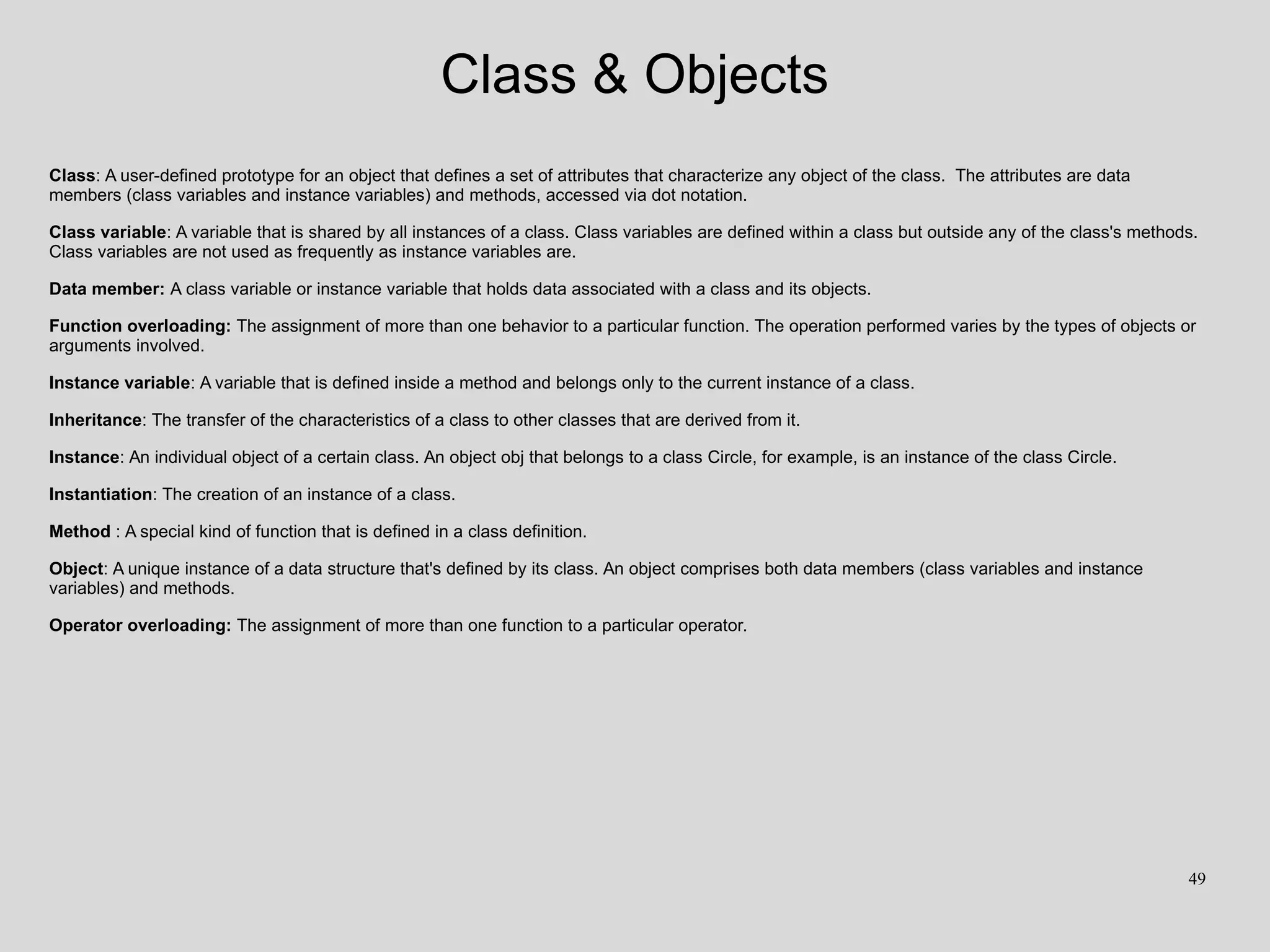 Class & Objects
Class: A user-defined prototype for an object that defines a set of attributes that characterize any object of the class. The attributes are data
members (class variables and instance variables) and methods, accessed via dot notation.
Class variable: A variable that is shared by all instances of a class. Class variables are defined within a class but outside any of the class's methods.
Class variables are not used as frequently as instance variables are.
Data member: A class variable or instance variable that holds data associated with a class and its objects.
Function overloading: The assignment of more than one behavior to a particular function. The operation performed varies by the types of objects or
arguments involved.
Instance variable: A variable that is defined inside a method and belongs only to the current instance of a class.
Inheritance: The transfer of the characteristics of a class to other classes that are derived from it.
Instance: An individual object of a certain class. An object obj that belongs to a class Circle, for example, is an instance of the class Circle.
Instantiation: The creation of an instance of a class.
Method : A special kind of function that is defined in a class definition.
Object: A unique instance of a data structure that's defined by its class. An object comprises both data members (class variables and instance
variables) and methods.
Operator overloading: The assignment of more than one function to a particular operator.
49
 