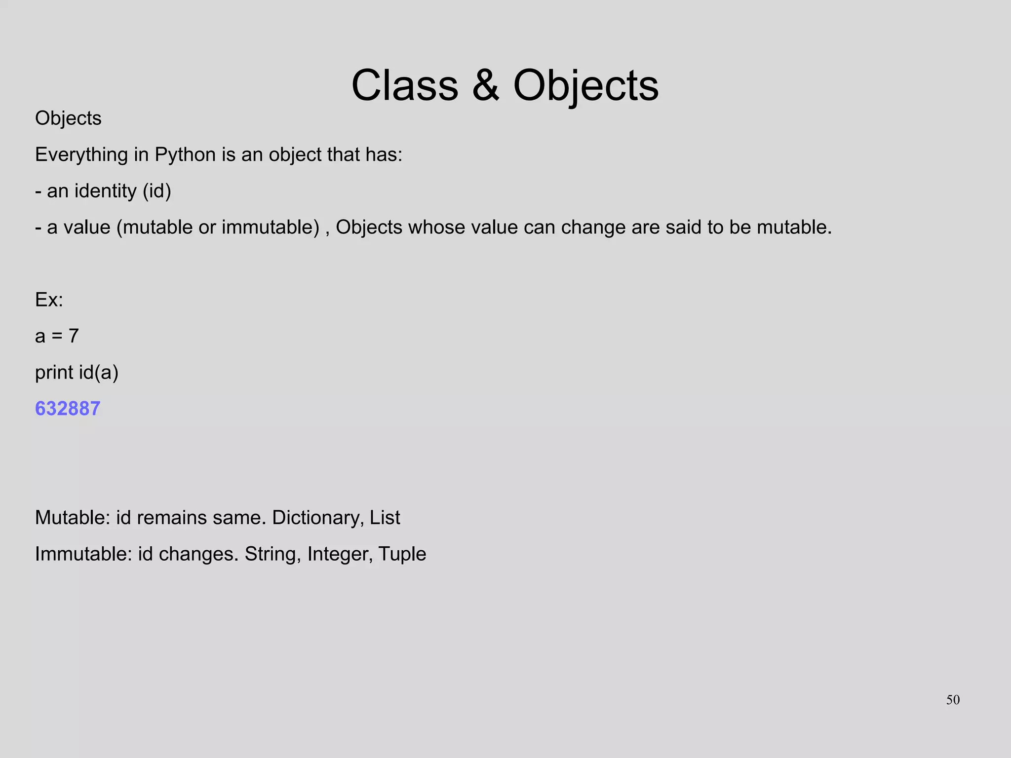Class & Objects
Objects
Everything in Python is an object that has:
- an identity (id)
- a value (mutable or immutable) , Objects whose value can change are said to be mutable.
Ex:
a = 7
print id(a)
632887
Mutable: id remains same. Dictionary, List
Immutable: id changes. String, Integer, Tuple
50
 