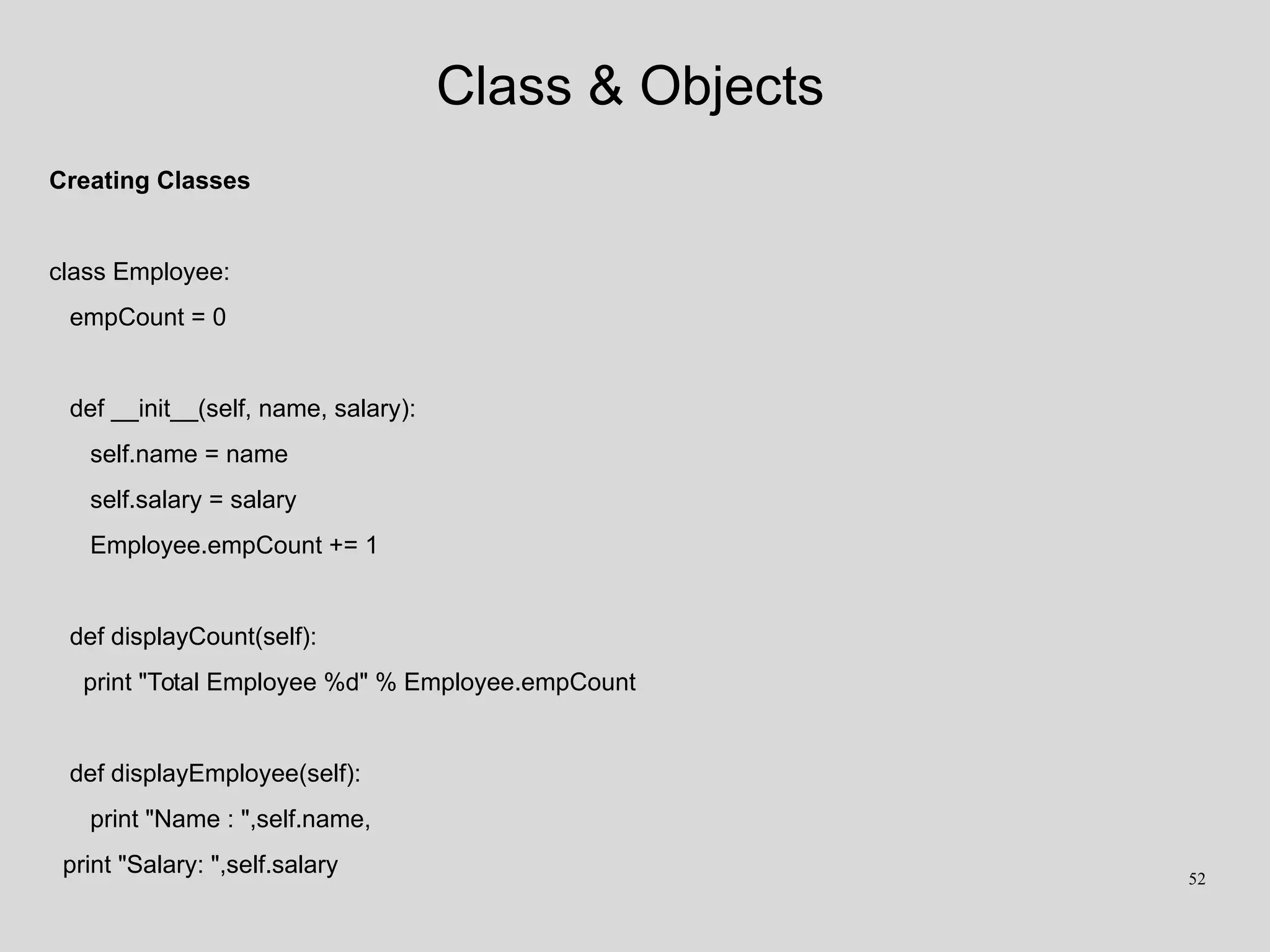 Class & Objects
Creating Classes
class Employee:
empCount = 0
def __init__(self, name, salary):
self.name = name
self.salary = salary
Employee.empCount += 1
def displayCount(self):
print "Total Employee %d" % Employee.empCount
def displayEmployee(self):
print "Name : ",self.name,
print "Salary: ",self.salary 52
 