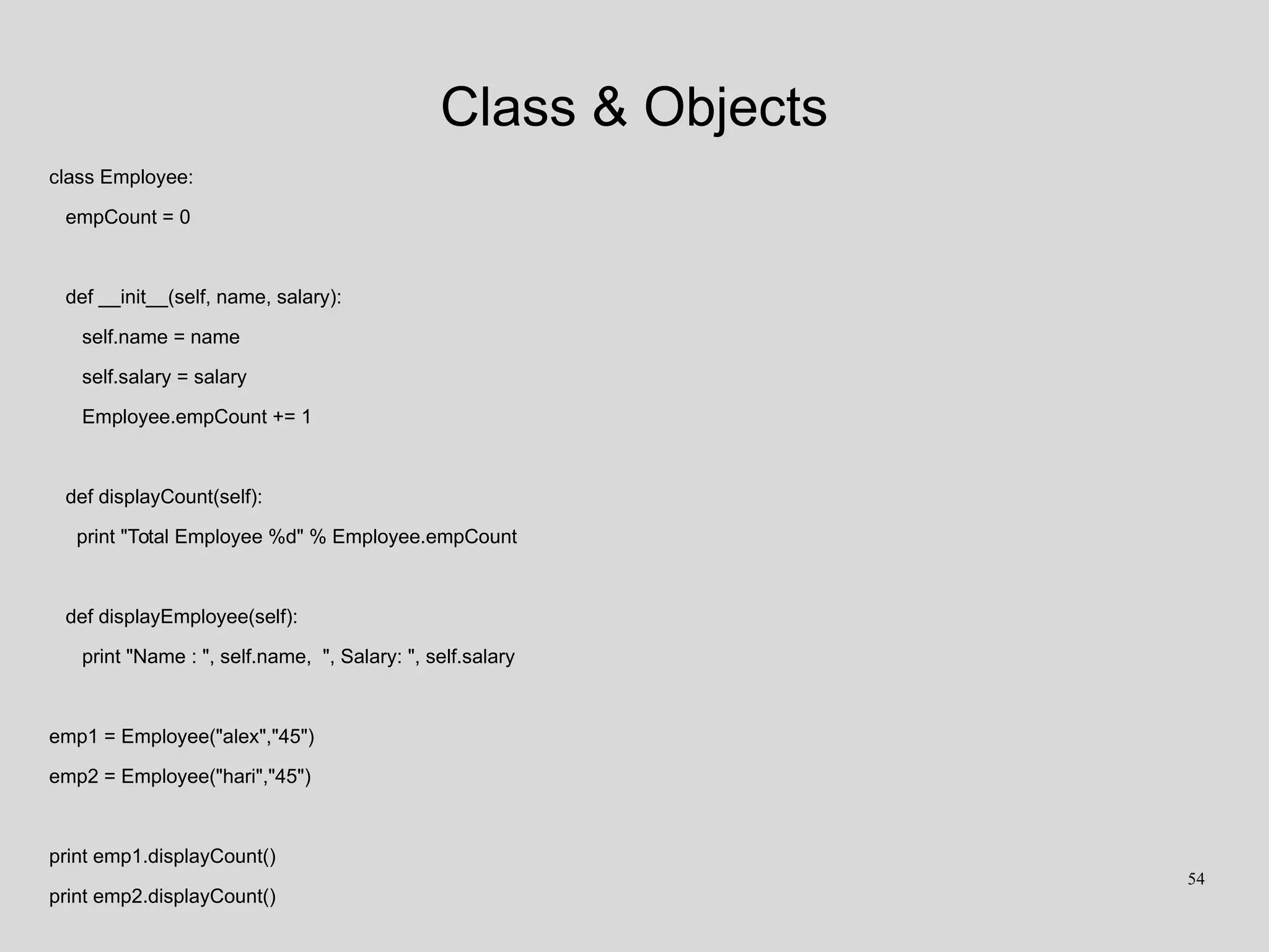 Class & Objects
class Employee:
empCount = 0
def __init__(self, name, salary):
self.name = name
self.salary = salary
Employee.empCount += 1
def displayCount(self):
print "Total Employee %d" % Employee.empCount
def displayEmployee(self):
print "Name : ", self.name, ", Salary: ", self.salary
emp1 = Employee("alex","45")
emp2 = Employee("hari","45")
print emp1.displayCount()
print emp2.displayCount()
54
 