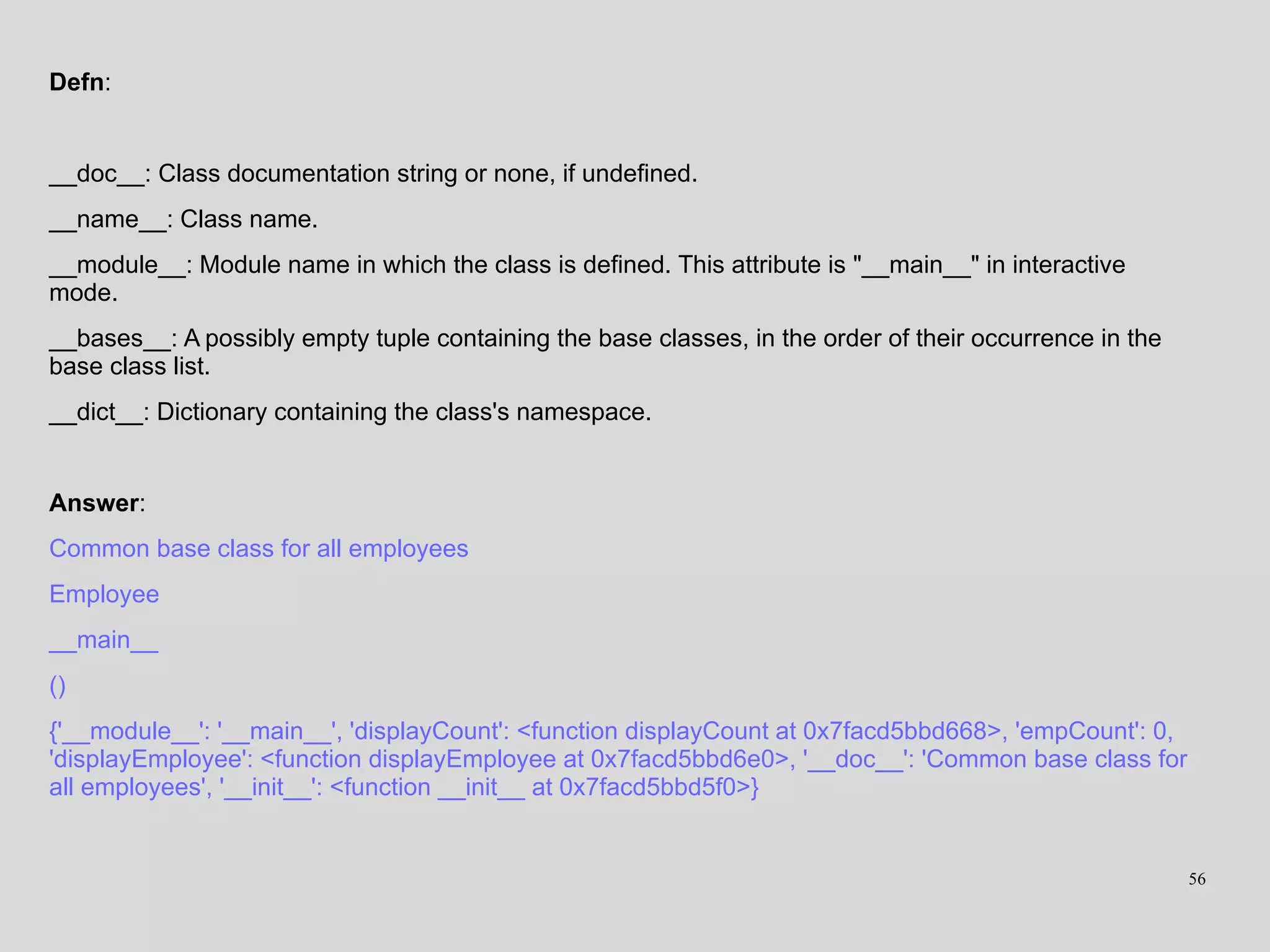 Defn:
__doc__: Class documentation string or none, if undefined.
__name__: Class name.
__module__: Module name in which the class is defined. This attribute is "__main__" in interactive
mode.
__bases__: A possibly empty tuple containing the base classes, in the order of their occurrence in the
base class list.
__dict__: Dictionary containing the class's namespace.
Answer:
Common base class for all employees
Employee
__main__
()
{'__module__': '__main__', 'displayCount': <function displayCount at 0x7facd5bbd668>, 'empCount': 0,
'displayEmployee': <function displayEmployee at 0x7facd5bbd6e0>, '__doc__': 'Common base class for
all employees', '__init__': <function __init__ at 0x7facd5bbd5f0>}
56
 