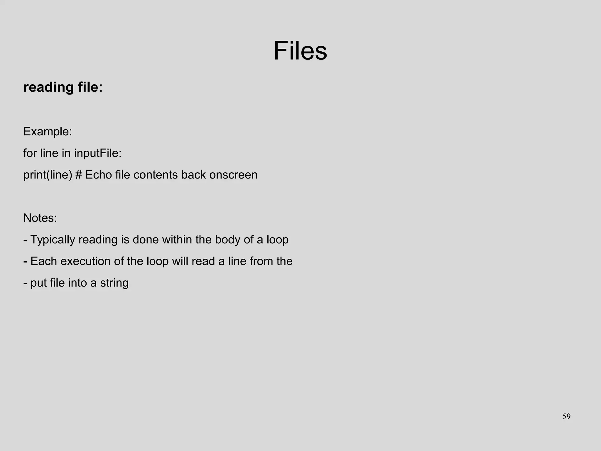 Files
reading file:
Example:
for line in inputFile:
print(line) # Echo file contents back onscreen
Notes:
- Typically reading is done within the body of a loop
- Each execution of the loop will read a line from the
- put file into a string
59
 