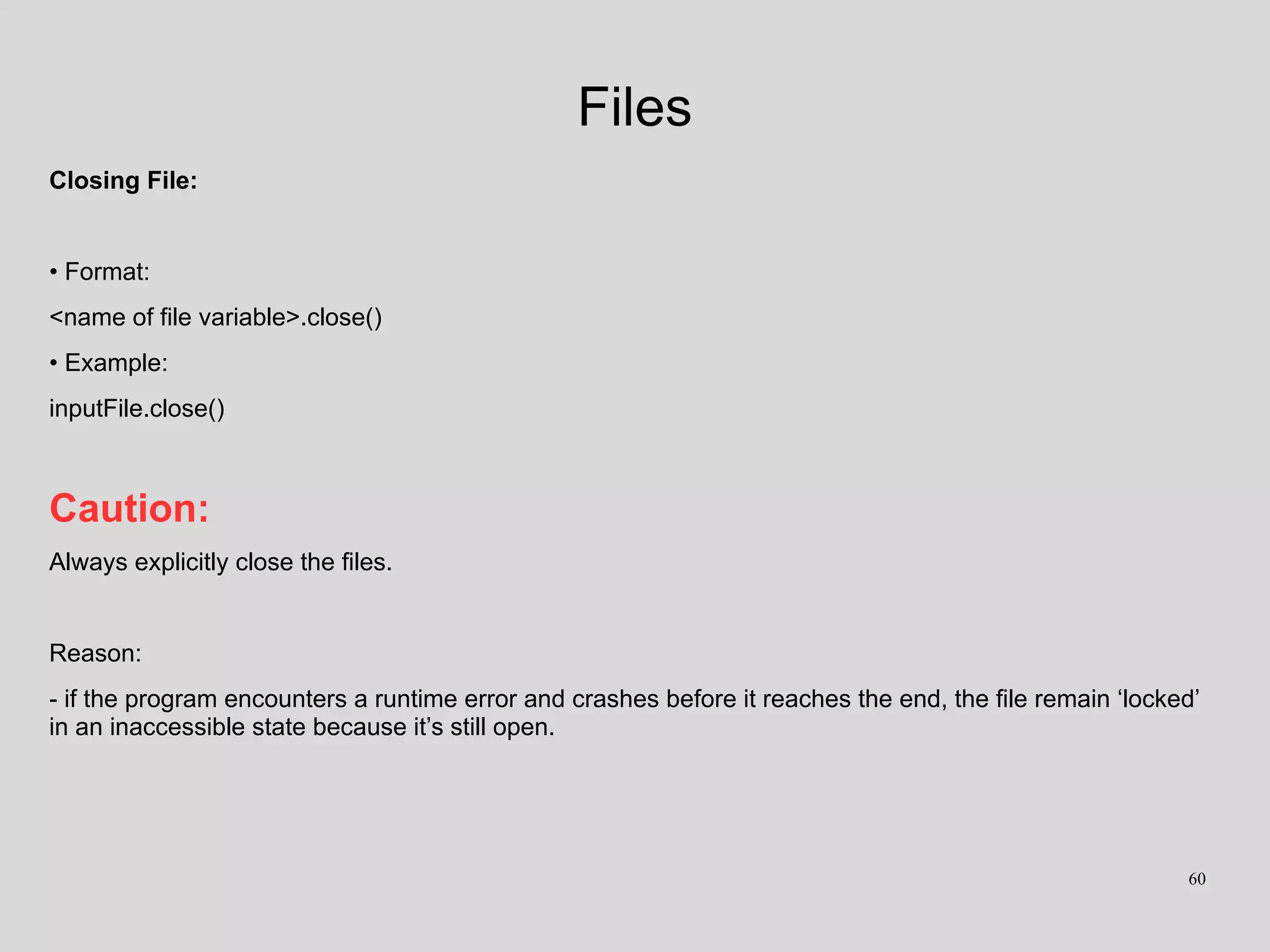 Files
Closing File:
• Format:
<name of file variable>.close()
• Example:
inputFile.close()
Caution:
Always explicitly close the files.
Reason:
- if the program encounters a runtime error and crashes before it reaches the end, the file remain ‘locked’
in an inaccessible state because it’s still open.
60
 