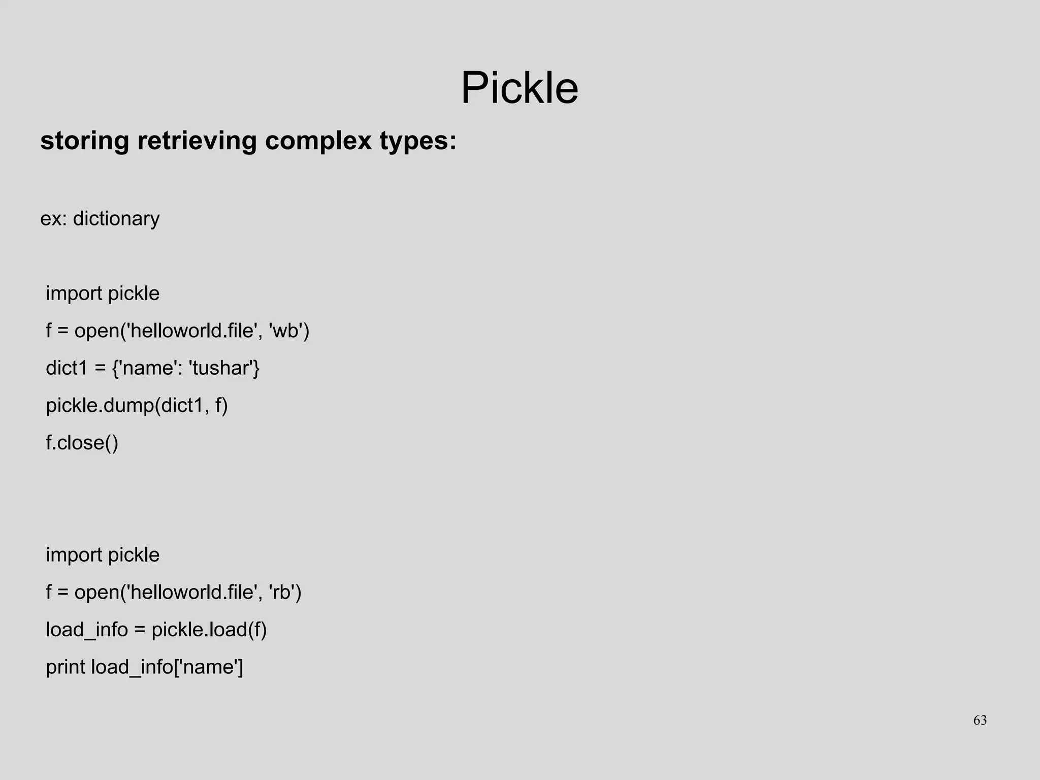 Pickle
storing retrieving complex types:
ex: dictionary
import pickle
f = open('helloworld.file', 'wb')
dict1 = {'name': 'tushar'}
pickle.dump(dict1, f)
f.close()
import pickle
f = open('helloworld.file', 'rb')
load_info = pickle.load(f)
print load_info['name']
63
 