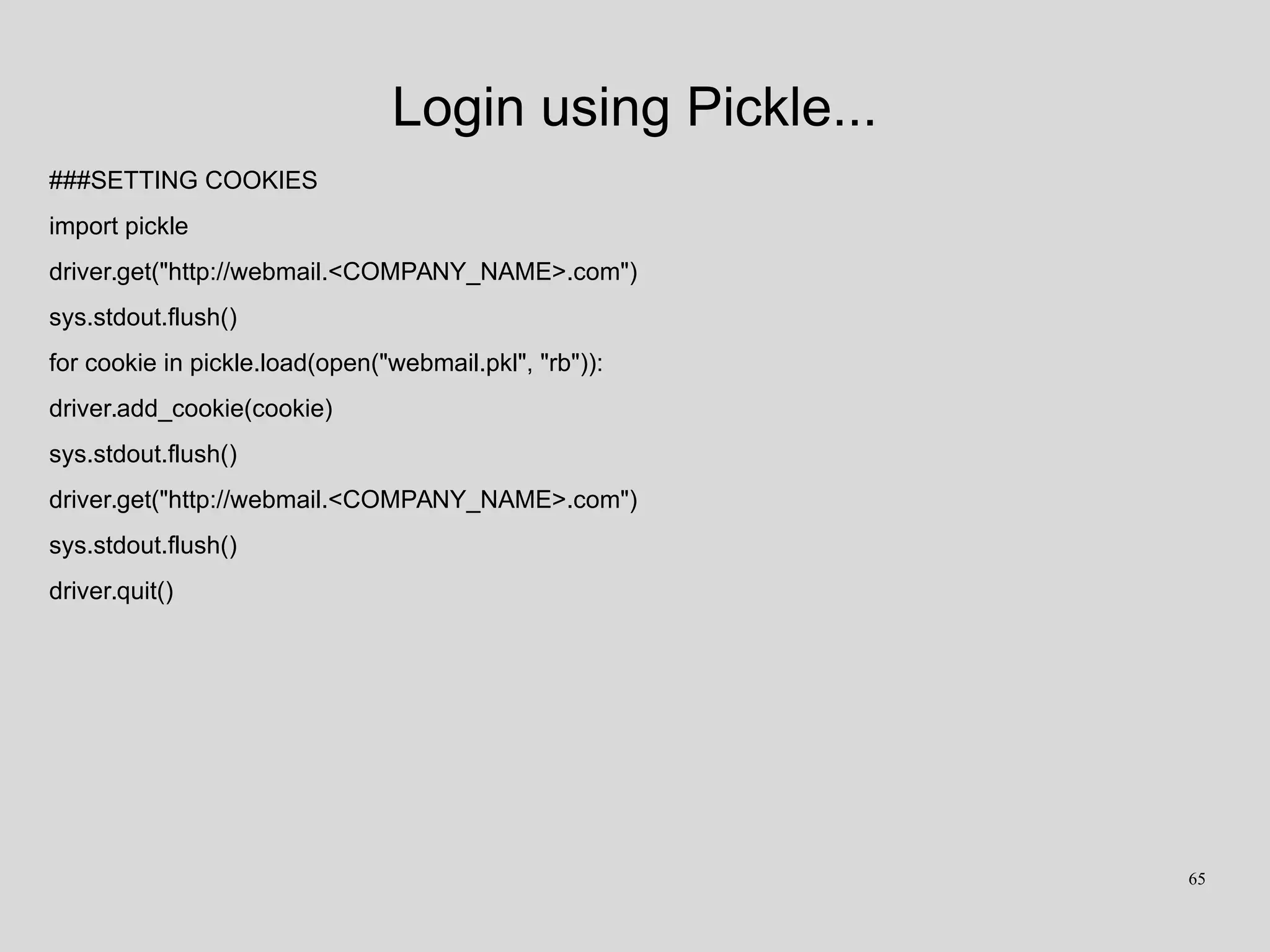 Login using Pickle...
###SETTING COOKIES
import pickle
driver.get("http://webmail.<COMPANY_NAME>.com")
sys.stdout.flush()
for cookie in pickle.load(open("webmail.pkl", "rb")):
driver.add_cookie(cookie)
sys.stdout.flush()
driver.get("http://webmail.<COMPANY_NAME>.com")
sys.stdout.flush()
driver.quit()
65
 
