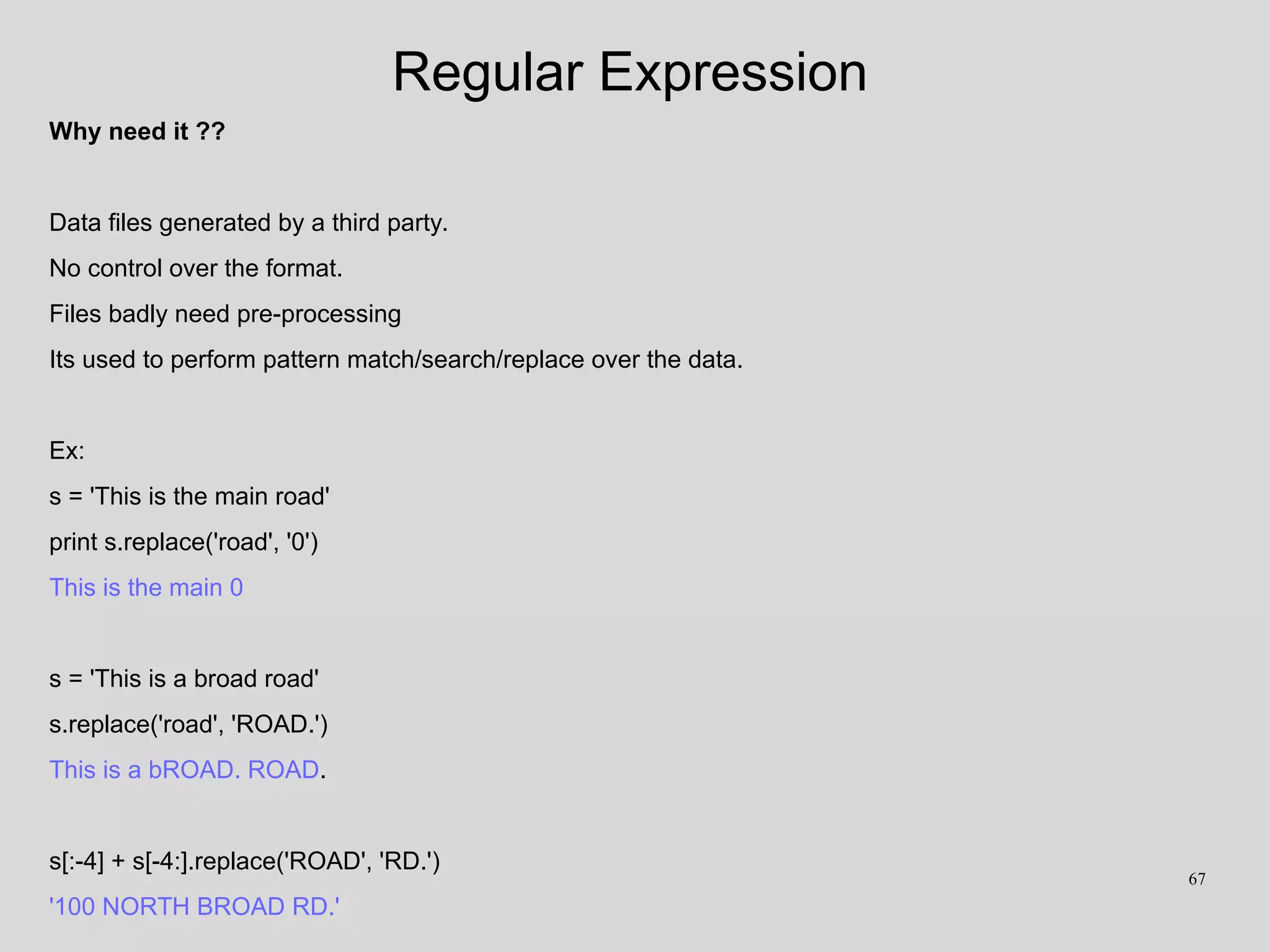 Regular Expression
Why need it ??
Data files generated by a third party.
No control over the format.
Files badly need pre-processing
Its used to perform pattern match/search/replace over the data.
Ex:
s = 'This is the main road'
print s.replace('road', '0')
This is the main 0
s = 'This is a broad road'
s.replace('road', 'ROAD.')
This is a bROAD. ROAD.
s[:-4] + s[-4:].replace('ROAD', 'RD.')
'100 NORTH BROAD RD.'
67
 