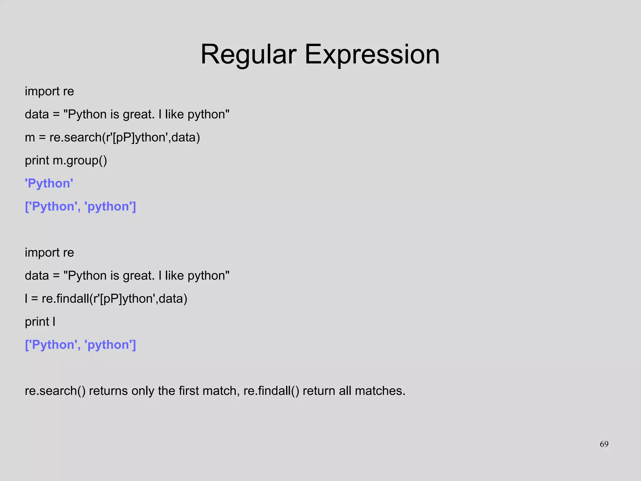 Regular Expression
import re
data = "Python is great. I like python"
m = re.search(r'[pP]ython',data)
print m.group()
'Python'
['Python', 'python']
import re
data = "Python is great. I like python"
l = re.findall(r'[pP]ython',data)
print l
['Python', 'python']
re.search() returns only the first match, re.findall() return all matches.
69
 
