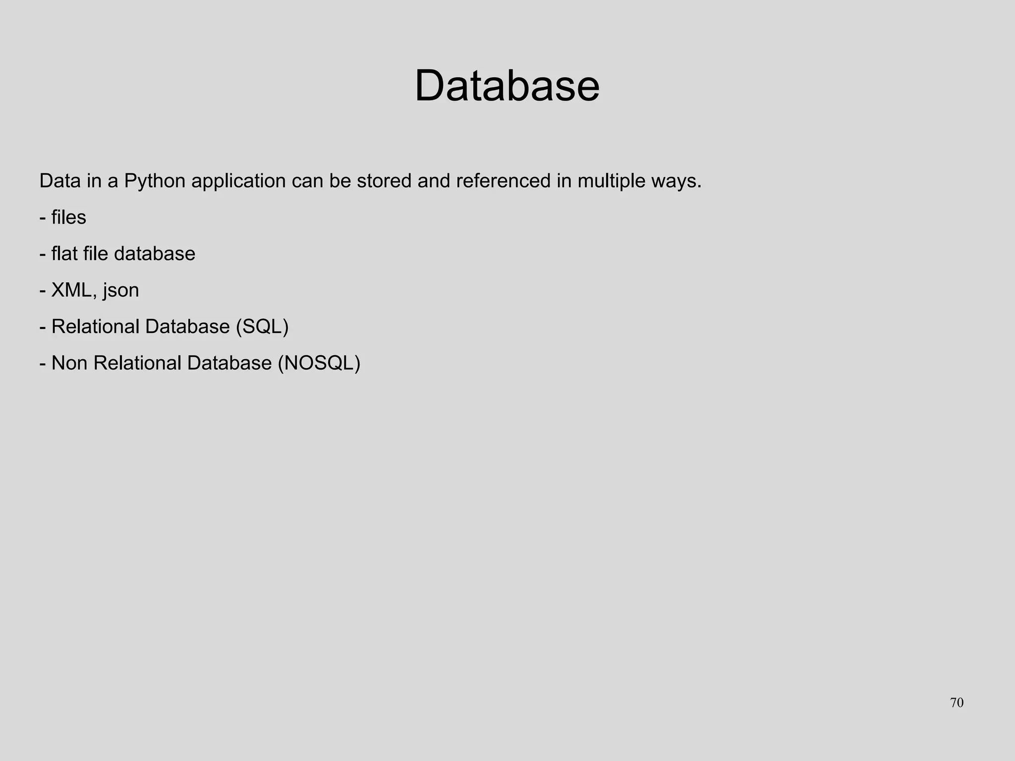 Database
Data in a Python application can be stored and referenced in multiple ways.
- files
- flat file database
- XML, json
- Relational Database (SQL)
- Non Relational Database (NOSQL)
70
 