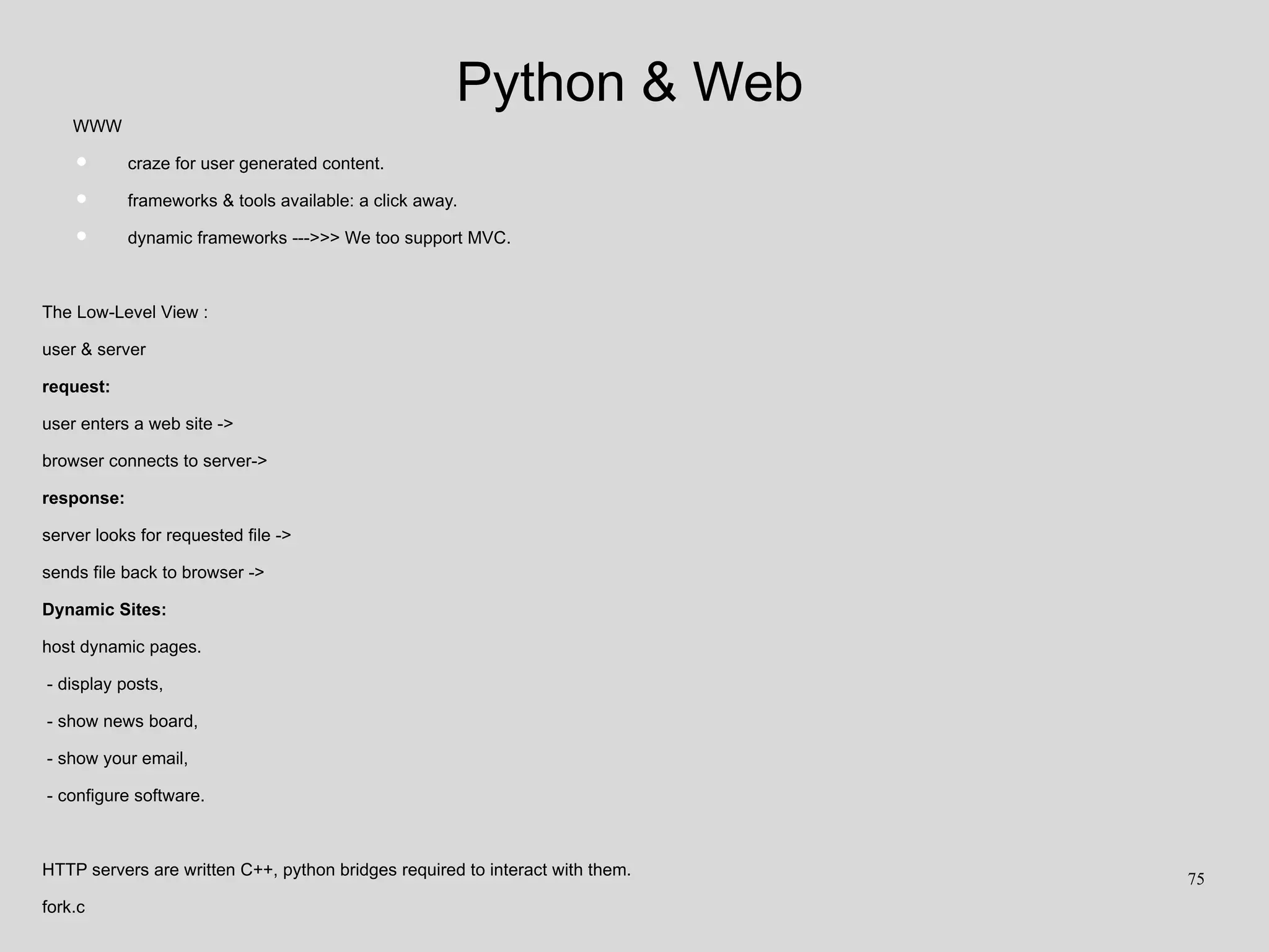 Python & Web
WWW
• craze for user generated content.
• frameworks & tools available: a click away.
• dynamic frameworks --->>> We too support MVC.
The Low-Level View :
user & server
request:
user enters a web site ->
browser connects to server->
response:
server looks for requested file ->
sends file back to browser ->
Dynamic Sites:
host dynamic pages.
- display posts,
- show news board,
- show your email,
- configure software.
HTTP servers are written C++, python bridges required to interact with them.
fork.c
75
 