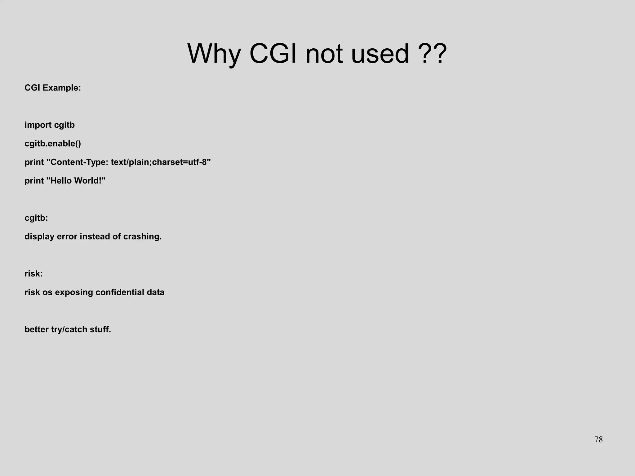 Why CGI not used ??
CGI Example:
import cgitb
cgitb.enable()
print "Content-Type: text/plain;charset=utf-8"
print "Hello World!"
cgitb:
display error instead of crashing.
risk:
risk os exposing confidential data
better try/catch stuff.
78
 
