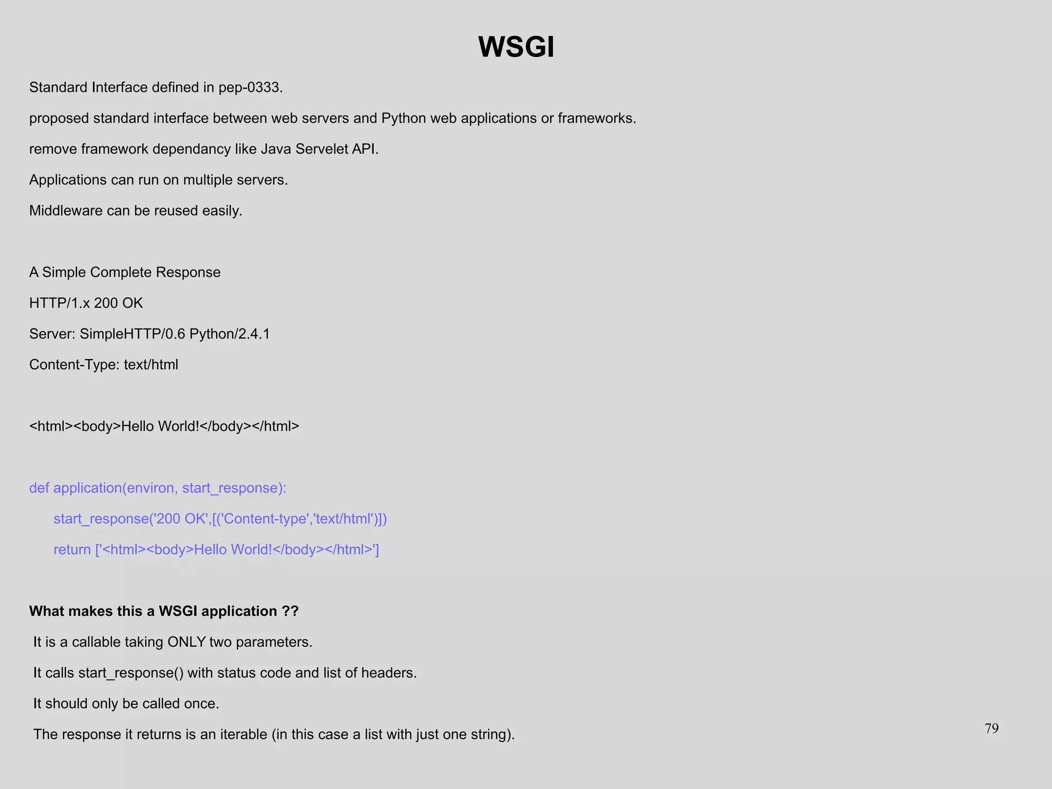WSGI
Standard Interface defined in pep-0333.
proposed standard interface between web servers and Python web applications or frameworks.
remove framework dependancy like Java Servelet API.
Applications can run on multiple servers.
Middleware can be reused easily.
A Simple Complete Response
HTTP/1.x 200 OK
Server: SimpleHTTP/0.6 Python/2.4.1
Content-Type: text/html
<html><body>Hello World!</body></html>
def application(environ, start_response):
start_response('200 OK',[('Content-type','text/html')])
return ['<html><body>Hello World!</body></html>']
What makes this a WSGI application ??
It is a callable taking ONLY two parameters.
It calls start_response() with status code and list of headers.
It should only be called once.
The response it returns is an iterable (in this case a list with just one string). 79
 