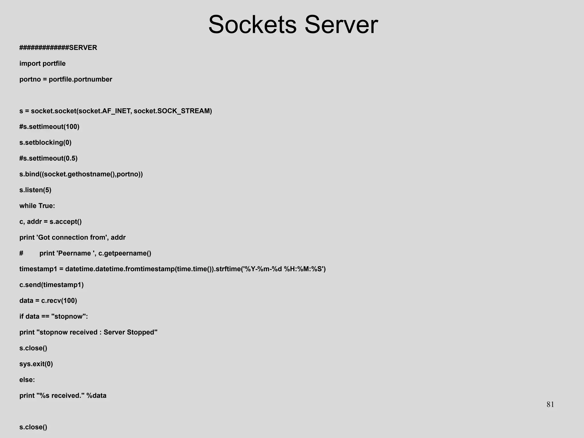 Sockets Server
#############SERVER
import portfile
portno = portfile.portnumber
s = socket.socket(socket.AF_INET, socket.SOCK_STREAM)
#s.settimeout(100)
s.setblocking(0)
#s.settimeout(0.5)
s.bind((socket.gethostname(),portno))
s.listen(5)
while True:
c, addr = s.accept()
print 'Got connection from', addr
# print 'Peername ', c.getpeername()
timestamp1 = datetime.datetime.fromtimestamp(time.time()).strftime('%Y-%m-%d %H:%M:%S')
c.send(timestamp1)
data = c.recv(100)
if data == "stopnow":
print "stopnow received : Server Stopped"
s.close()
sys.exit(0)
else:
print "%s received." %data
s.close()
81
 