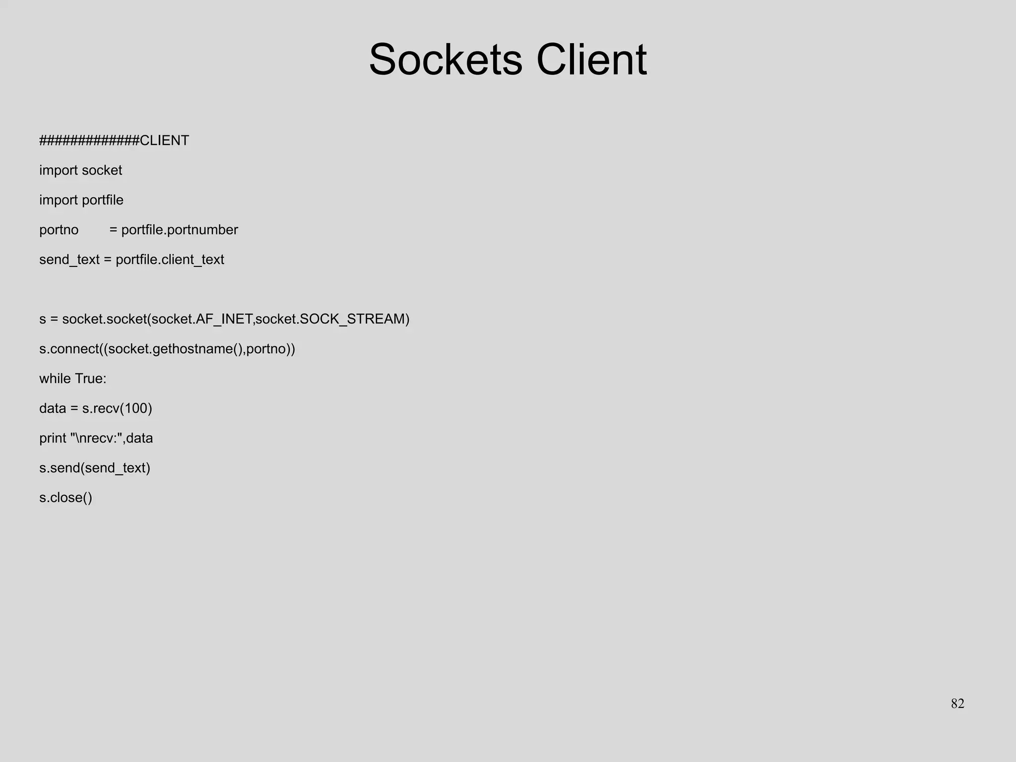 Sockets Client
#############CLIENT
import socket
import portfile
portno = portfile.portnumber
send_text = portfile.client_text
s = socket.socket(socket.AF_INET,socket.SOCK_STREAM)
s.connect((socket.gethostname(),portno))
while True:
data = s.recv(100)
print "nrecv:",data
s.send(send_text)
s.close()
82
 
