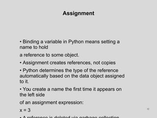 Assignment
• Binding a variable in Python means setting a
name to hold
a reference to some object.
• Assignment creates references, not copies
• Python determines the type of the reference
automatically based on the data object assigned
to it.
• You create a name the first time it appears on
the left side
of an assignment expression:
x = 3 12
 