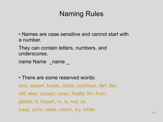 Naming Rules
• Names are case sensitive and cannot start with
a number.
They can contain letters, numbers, and
underscores.
name Name _name _
• There are some reserved words:
and, assert, break, class, continue, def, del,
elif, else, except, exec, finally, for, from,
global, if, import, in, is, not, or,
pass, print, raise, return, try, while 13
 