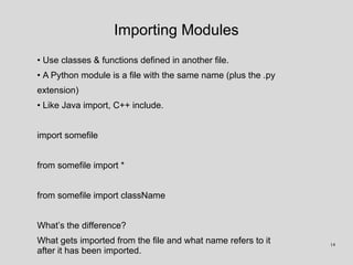 Importing Modules
• Use classes & functions defined in another file.
• A Python module is a file with the same name (plus the .py
extension)
• Like Java import, C++ include.
import somefile
from somefile import *
from somefile import className
What’s the difference?
What gets imported from the file and what name refers to it
after it has been imported.
14
 