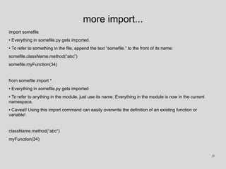 more import...
import somefile
• Everything in somefile.py gets imported.
• To refer to something in the file, append the text “somefile.” to the front of its name:
somefile.className.method(“abc”)
somefile.myFunction(34)
from somefile import *
• Everything in somefile.py gets imported
• To refer to anything in the module, just use its name. Everything in the module is now in the current
namespace.
• Caveat! Using this import command can easily overwrite the definition of an existing function or
variable!
className.method(“abc”)
myFunction(34)
15
 