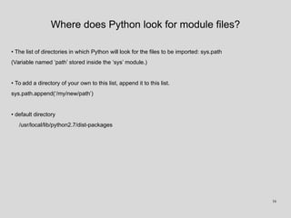 Where does Python look for module files?
• The list of directories in which Python will look for the files to be imported: sys.path
(Variable named ‘path’ stored inside the ‘sys’ module.)
• To add a directory of your own to this list, append it to this list.
sys.path.append(‘/my/new/path’)
• default directory
/usr/local/lib/python2.7/dist-packages
16
 