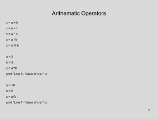 Arithematic Operators
c = a + b
c = a - b
c = a * b
c = a / b
c = a % b
a = 2
b = 3
c = a**b
print "Line 6 - Value of c is ", c
a = 10
b = 5
c = a//b
print "Line 7 - Value of c is ", c
18
 