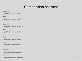 Comparision operator
if ( a == b ):
print "Line 1 - a is equal to b"
else:
print "Line 1 - a is not equal to b"
if ( a != b ):
print "Line 2 - a is not equal to b"
else:
print "Line 2 - a is equal to b"
if ( a <> b ):
print "Line 3 - a is not equal to b"
else:
print "Line 3 - a is equal to b"
if ( a < b ):
print "Line 4 - a is less than b"
else:
print "Line 4 - a is not less than b"
19
 