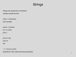 Strings
Strings are sequences of characters
Indexed exactly like lists
name = 'somename'
print name[5]
name = 'myname'
for c in name:
print c
print 'in','dia'
print 'in
dia'
' == " but one a time
SyntaxError: EOL while scanning string literal 22
 