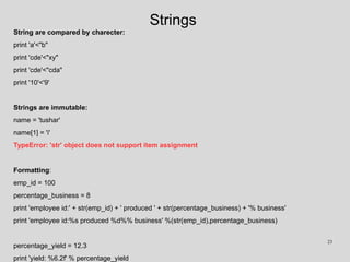 Strings
String are compared by charecter:
print 'a'<"b"
print 'cde'<"xy"
print 'cde'<"cda"
print '10'<'9'
Strings are immutable:
name = 'tushar'
name[1] = 'i'
TypeError: 'str' object does not support item assignment
Formatting:
emp_id = 100
percentage_business = 8
print 'employee id:' + str(emp_id) + ' produced ' + str(percentage_business) + '% business'
print 'employee id:%s produced %d%% business' %(str(emp_id),percentage_business)
percentage_yield = 12.3
print 'yield: %6.2f' % percentage_yield
23
 