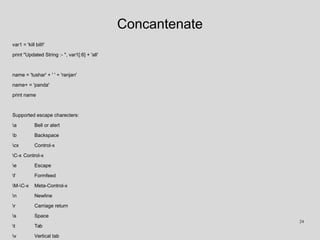 Concantenate
var1 = 'kill bill!'
print "Updated String :- ", var1[:6] + 'all'
name = 'tushar' + ' ' + 'ranjan'
name+ = 'panda'
print name
Supported escape charecters:
a Bell or alert
b Backspace
cx Control-x
C-x Control-x
e Escape
f Formfeed
M-C-x Meta-Control-x
n Newline
r Carriage return
s Space
t Tab
v Vertical tab
24
 
