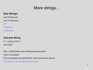 More strings...
Raw Strings:
print 'D:filename'
print r'D:filename
O/P
D:filename
D:filename
Unicode String
# -*- coding: UTF-8 -*-
print u"àçñ"
title = u"Klüft skräms inför på fédéral électoral große"
import unicodedata
Print unicodedata.normalize('NFKD', title).encode('ascii','ignore')
'Kluft skrams infor pa federal electoral groe'
26
 
