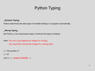 Python Typing
_Dynamic Typing_
Python determines the data types of variable bindings in a program automatically.
_Strong Typing_
But Python_s not casual about types, it enforces the types of objects.
Note: You can_t just append an integer to a string.
You must first convert the integer to a string itself.
x = "the answer is "
y = 23
print x + y (oops mistake...)
27
 