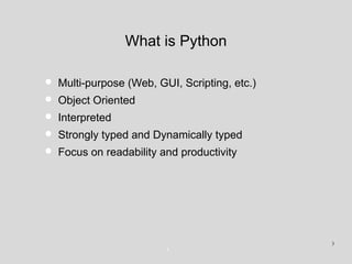 What is Python
• Multi-purpose (Web, GUI, Scripting, etc.)
• Object Oriented
• Interpreted
• Strongly typed and Dynamically typed
• Focus on readability and productivity
3
3
 