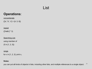 List
Operations:
concantenate
(['a', 'b', 'c'] + [4, 5, 6])
repeat
(['hello'] * 3)
Searching List:
using member of
(5 in [1, 2, 5])
range
for x in [1, 2, 3]: print x,
Notes:
you can put all kinds of objects in lists, including other lists, and multiple references to a single object. 33
 