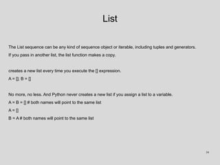 List
The List sequence can be any kind of sequence object or iterable, including tuples and generators.
If you pass in another list, the list function makes a copy.
creates a new list every time you execute the [] expression.
A = []; B = []
No more, no less. And Python never creates a new list if you assign a list to a variable.
A = B = [] # both names will point to the same list
A = []
B = A # both names will point to the same list
34
 