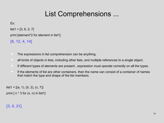List Comprehensions ...
Ex:
list1 = [3, 6, 2, 7]
print [element*2 for element in list1]
[6, 12, 4, 14]
• The expressions in list comprehension can be anything.
• all kinds of objects in lists, including other lists, and multiple references to a single object.
• If different types of elements are present , expression must operate correctly on all the types.
• If the elements of list are other containers, then the name can consist of a container of names
that match the type and shape of the list members.
list1 = [(a, 1), (b, 2), (c, 7)]
print [ n * 3 for (x, n) in list1]
[3, 6, 21]
36
 