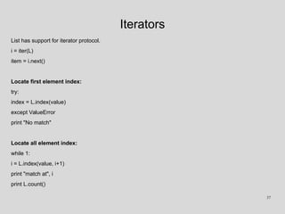 Iterators
List has support for iterator protocol.
i = iter(L)
item = i.next()
Locate first element index:
try:
index = L.index(value)
except ValueError
print "No match"
Locate all element index:
while 1:
i = L.index(value, i+1)
print "match at", i
print L.count()
37
 