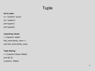 Tuple
list to tuple:
a1 = ["python","java"]
a2 = tuple(a1)
print type(a1)
print type(a2)
unpacking values:
t = ('lakshmi','mittal')
first_name,family_name = t
print first_name,family_name
Tuple Slicing:
t = ('Lakshmi','Niwas','Mittal')
print t[0::2]
('Lakshmi', 'Mittal')
39
 
