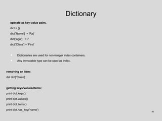 Dictionary
operate as key-value pairs.
dict = {}
dict['Name'] = 'Raj'
dict['Age'] = 7
dict['Class'] = 'First'
• Dictionaries are used for non-integer index containers.
• Any immutable type can be used as index.
removing an item:
del dict['Class']
getting keys/values/items:
print dict.keys()
print dict.values()
print dict.items()
print dict.has_key('name')
40
 