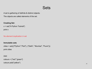 Sets
A set is gathering of definite & distinct objects.
The objects are called elements of the set.
Creating Set:
x = set("A Python Tutorial")
print x
No element duplication in set
Immutable sets
cities = set((("Python","Perl"), ("Delhi", "Mumbai", "Pune")))
print cities
Add:
colours = {"red","green"}
colours.add("yellow") 41
 