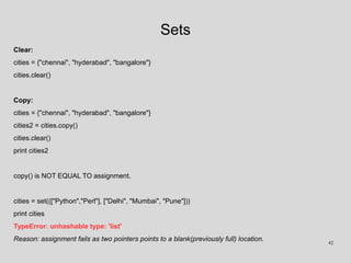 Sets
Clear:
cities = {"chennai", "hyderabad", "bangalore"}
cities.clear()
Copy:
cities = {"chennai", "hyderabad", "bangalore"}
cities2 = cities.copy()
cities.clear()
print cities2
copy() is NOT EQUAL TO assignment.
cities = set((["Python","Perl"], ["Delhi", "Mumbai", "Pune"]))
print cities
TypeError: unhashable type: 'list'
Reason: assignment fails as two pointers points to a blank(previously full) location. 42
 