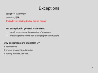 Exceptions
string1 = "I like Python"
print string1[54]
IndexError: string index out of range
An exception in general is an event,
• which occurs during the execution of a program
• that disrupts the normal flow of the program's instructions.
why exceptions are important ??
1. handle errors
2. prevent program flow disruption.
3. nothing matches, use else.
46
 