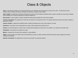 Class & Objects
Class: A user-defined prototype for an object that defines a set of attributes that characterize any object of the class. The attributes are data
members (class variables and instance variables) and methods, accessed via dot notation.
Class variable: A variable that is shared by all instances of a class. Class variables are defined within a class but outside any of the class's methods.
Class variables are not used as frequently as instance variables are.
Data member: A class variable or instance variable that holds data associated with a class and its objects.
Function overloading: The assignment of more than one behavior to a particular function. The operation performed varies by the types of objects or
arguments involved.
Instance variable: A variable that is defined inside a method and belongs only to the current instance of a class.
Inheritance: The transfer of the characteristics of a class to other classes that are derived from it.
Instance: An individual object of a certain class. An object obj that belongs to a class Circle, for example, is an instance of the class Circle.
Instantiation: The creation of an instance of a class.
Method : A special kind of function that is defined in a class definition.
Object: A unique instance of a data structure that's defined by its class. An object comprises both data members (class variables and instance
variables) and methods.
Operator overloading: The assignment of more than one function to a particular operator.
49
 