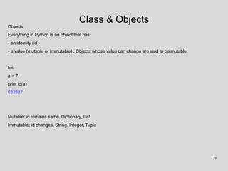 Class & Objects
Objects
Everything in Python is an object that has:
- an identity (id)
- a value (mutable or immutable) , Objects whose value can change are said to be mutable.
Ex:
a = 7
print id(a)
632887
Mutable: id remains same. Dictionary, List
Immutable: id changes. String, Integer, Tuple
50
 