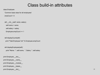 Class build-in attributes
class Employee:
'Common base class for all employees'
empCount = 0
def __init__(self, name, salary):
self.name = name
self.salary = salary
Employee.empCount += 1
def displayCount(self):
print "Total Employee %d" % Employee.empCount
def displayEmployee(self):
print "Name : ", self.name, ", Salary: ", self.salary
print Employee.__doc__
print Employee.__name__
print Employee.__module__
print Employee.__bases__
print Employee.__dict__ 55
 