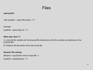 Files
opening file:
<file variable> = open(<file name>, "r")
Example:
inputFile = open("data.txt", "r")
What open does ??
A. Links the file variable with the physical file (references to the file variable are references to the
physical file).
B. Positions the file pointer at the start of the file.
Dynamic file naming:
filename = input("Enter name of input file: ")
inputFile = open(filename, "r")
58
 