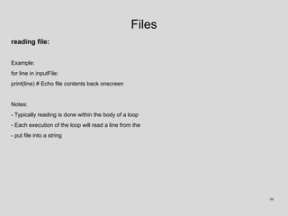 Files
reading file:
Example:
for line in inputFile:
print(line) # Echo file contents back onscreen
Notes:
- Typically reading is done within the body of a loop
- Each execution of the loop will read a line from the
- put file into a string
59
 