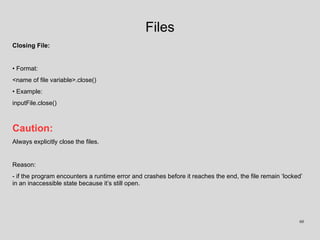 Files
Closing File:
• Format:
<name of file variable>.close()
• Example:
inputFile.close()
Caution:
Always explicitly close the files.
Reason:
- if the program encounters a runtime error and crashes before it reaches the end, the file remain ‘locked’
in an inaccessible state because it’s still open.
60
 