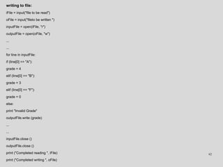 writing to file:
iFile = input("file to be read")
oFile = input("fileto be written ")
inputFile = open(iFile, "r")
outputFile = open(oFile, "w")
...
...
for line in inputFile:
if (line[0] == "A"):
grade = 4
elif (line[0] == "B"):
grade = 3
elif (line[0] == "F"):
grade = 0
else:
print "Invalid Grade"
outputFile.write (grade)
...
...
inputFile.close ()
outputFile.close ()
print ("Completed reading ", iFile)
print ("Completed writing ", oFile)
62
 