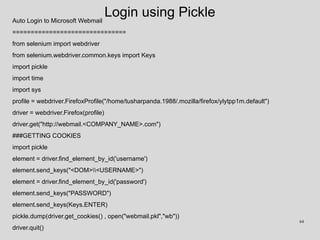 Login using PickleAuto Login to Microsoft Webmail
===============================
from selenium import webdriver
from selenium.webdriver.common.keys import Keys
import pickle
import time
import sys
profile = webdriver.FirefoxProfile("/home/tusharpanda.1988/.mozilla/firefox/ylytpp1m.default")
driver = webdriver.Firefox(profile)
driver.get("http://webmail.<COMPANY_NAME>.com")
###GETTING COOKIES
import pickle
element = driver.find_element_by_id('username')
element.send_keys("<DOM><USERNAME>")
element = driver.find_element_by_id('password')
element.send_keys("PASSWORD")
element.send_keys(Keys.ENTER)
pickle.dump(driver.get_cookies() , open("webmail.pkl","wb"))
driver.quit()
64
 