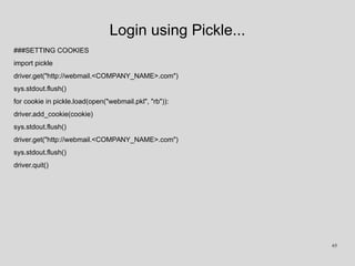 Login using Pickle...
###SETTING COOKIES
import pickle
driver.get("http://webmail.<COMPANY_NAME>.com")
sys.stdout.flush()
for cookie in pickle.load(open("webmail.pkl", "rb")):
driver.add_cookie(cookie)
sys.stdout.flush()
driver.get("http://webmail.<COMPANY_NAME>.com")
sys.stdout.flush()
driver.quit()
65
 