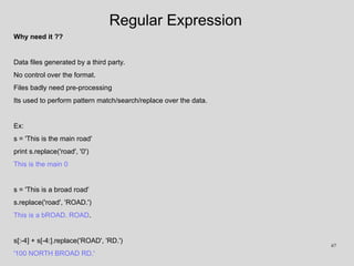 Regular Expression
Why need it ??
Data files generated by a third party.
No control over the format.
Files badly need pre-processing
Its used to perform pattern match/search/replace over the data.
Ex:
s = 'This is the main road'
print s.replace('road', '0')
This is the main 0
s = 'This is a broad road'
s.replace('road', 'ROAD.')
This is a bROAD. ROAD.
s[:-4] + s[-4:].replace('ROAD', 'RD.')
'100 NORTH BROAD RD.'
67
 