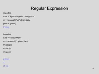 Regular Expression
import re
data = "Python is great. I like python"
m = re.search(r'[pP]ython',data)
print m.group()
Python
import re
data = "I like python"
m = re.search(r’python’,data)
m.group()
m.start()
m.span()
python
7
(7,13)
68
 